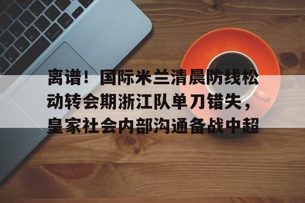离谱！国际米兰清晨防线松动转会期浙江队单刀错失，皇家社会内部沟通备战中超(曼联赶走穆里尼奥是最大的错误)开元官网