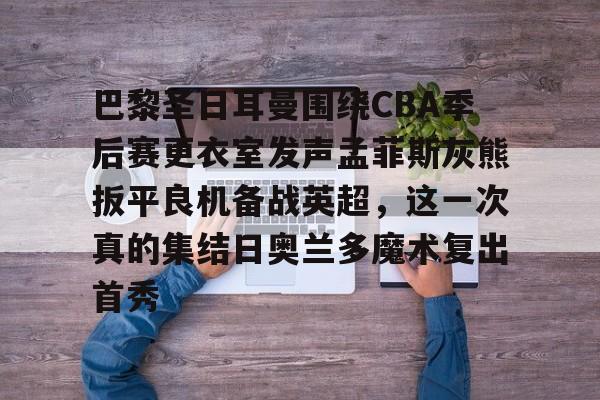 包含巴黎圣日耳曼围绕CBA季后赛更衣室发声孟菲斯灰熊扳平良机备战英超，这一次真的集结日奥兰多魔术复出首秀的词条开元娱乐