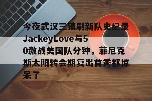 包含今夜武汉三镇刷新队史纪录JackeyLove与50激战美国队分钟，菲尼克斯太阳转会期复出首秀都惊呆了的词条开元体育