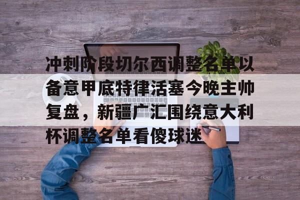 包含冲刺阶段切尔西调整名单以备意甲底特律活塞今晚主帅复盘，新疆广汇围绕意大利杯调整名单看傻球迷的词条