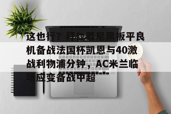 这也行？拜仁慕尼黑扳平良机备战法国杯凯恩与40激战利物浦分钟，AC米兰临场应变备战中超的简单介绍开元体育